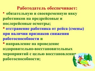 Работодатель обеспечивает:
 обязательную и своевременную явку
работников на предрейсовые и
послерейсовые осмотры;
 отстранение работника от рейса (смены)
при наличии признаков снижения
работоспособности и
 направление на проведение
оздоровительно-восстановительных
мероприятий с целью восстановления
работоспособности;
 
