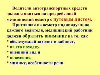 Водители автотранспортных средств
должны явиться на предрейсовый
медицинский осмотр с путевым листом.
Приглашая на осмотр индивидуально
каждого водителя, медицинский работник
должен обратить внимание на то, как
 обследуемый заходит в кабинет,
 на его походку,
 внешний вид и
 поведение,
 мимику, особенности речи.
 