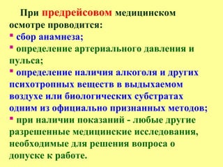 При предрейсовом медицинском
осмотре проводится:
 сбор анамнеза;
 определение артериального давления и
пульса;
 определение наличия алкоголя и других
психотропных веществ в выдыхаемом
воздухе или биологических субстратах
одним из официально признанных методов;
 при наличии показаний - любые другие
разрешенные медицинские исследования,
необходимые для решения вопроса о
допуске к работе.
 