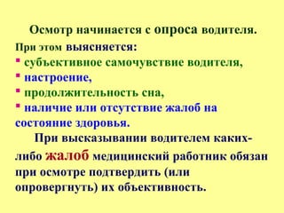 Осмотр начинается с опроса водителя.
При этом выясняется:
 субъективное самочувствие водителя,
 настроение,
 продолжительность сна,
 наличие или отсутствие жалоб на
состояние здоровья.
При высказывании водителем каких-
либо жалоб медицинский работник обязан
при осмотре подтвердить (или
опровергнуть) их объективность.
 