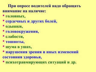 При опросе водителей надо обращать
внимание на наличие:
 головных,
 сердечных и других болей,
 одышки,
 головокружения,
 слабости,
 тошноты,
 шума в ушах,
 нарушения зрения и иных изменений
состояния здоровья,
 психотравмирующих ситуаций и др.
 