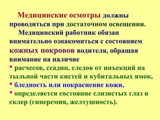 Медицинские осмотры должны
проводиться при достаточном освещении.
Медицинский работник обязан
внимательно ознакомиться с состоянием
кожных покровов водителя, обращая
внимание на наличие
 расчесов, ссадин, следов от инъекций на
тыльной части кистей и кубитальных ямок,
 бледность или покраснение кожи,
 определяется состояние слизистых глаз и
склер (гиперемия, желтушность).
 