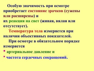 Особую значимость при осмотре
приобретает состояние зрачков (сужены
или расширены) и
их реакция на свет (живая, вялая или
отсутствует).
Температура тела измеряется при
наличии объективных показателей.
При осмотре в обязательном порядке
измеряется
 артериальное давление и
 частота сердечных сокращений.
 