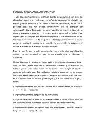 EXTINCION DE LOS ACTOS ADMINISTRATIVOS
Los actos administrativos se extinguen cuando se han cumplido con todos los
elementos, requisitos y modalidades que señala la ley cuando han producido sus
efectos jurídicos conforme a su objeto y finalidad perseguidos, así las cosas
podemos decir que hay efectos administrativos que se extinguen por
determinación lisa y llanamente, de haber cumplido su objeto, el plazo de su
vigencia y generalmente se les conoce como terminación normal, sin embargo hay
algunos que se extinguen por determinación judicial o por determinación de los
tribunales administrativos o de las propias autoridades administrativas y es así
como han surgido la revocación, la rescisión, la prescripción, la caducidad, el
termino y la condición y la nulidad absoluta o relativa.
Para Acosta Romero al acto administrativo puede extinguirse por diferentes
medios que se han clasificado por razones metodológicas en Normales y
Anormales
Medios Normales: La realización fáctica jurídica del acto administrativo se lleva a
cabo en forma normal mediante el cumplimiento voluntario y la realización de
todas aquellas operaciones materiales necesarias para cumplir el objeto o
contenido del propio acto. Esta realización voluntaria puede ser de los órganos
internos de la administración y también por parte de los particulares en este caso,
el acto administrativo se cumple y se extingue por la realización de su objeto, a
saber:
Cumplimiento voluntario por órganos internos de la administración, la realización
de todos los actos necesarios:
Cumplimiento voluntario por parte de los particulares;
Cumplimiento de efectos inmediatos cuando el acto en si mismo entraña ejecución
que podríamos llamar automática o cuando se trata de actos declarativos;
Cumplimiento de plazos, en aquellos actos que tengan plazo. Licencias, permisos
temporales, concesiones, etcétera.
 