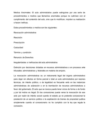 Medios Anormales: El acto administrativo puede extinguirse por una serie de
procedimientos o medios que llamamos anormales porque no culminan con el
cumplimiento del contenido del acto, sino que lo modifican, impiden su realización
o hacen ineficaz.
Estos procedimientos o medios son los siguientes:
Revocación administrativa
Rescisión
Prescripción
Caducidad
Término y condición
Renuncia de Derechos
Irregularidades e ineficacias del acto administrativo
Extinción por decisiones dictadas en recursos administrativos o en procesos ante
tribunales administrativos y federales en materia de amparo.
La revocación administrativa es un instrumento legal del órgano administrativo
para dejar sin efectos en forma parcial o total un acto administrativo por razones
técnicas, de interés público, o de legalidad es frecuente verlo en las instancias
administrativas de aclaración o en la tramitación de recursos administrativos a
favor del gobernado. El acto que se revoca puede tener vicios de forma o de fondo
y por tal motivo es ilegal. En las concesiones puede verse la revocación de ese
acto por razón de interés social cuando el estado ya no pretende concesionar la
prestación de un servicio público o la explotación de bienes de propiedad publica
simplemente cuando el concesionario no ha cumplido con la ley que regula la
concesión.
 