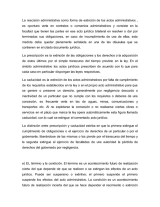 La rescisión administrativa como forma de extinción de los actos administrativos ,
es oportuno verla en contratos o convenios administrativos y consiste en la
facultad que tienen las partes en ese acto jurídico bilateral en resolver o dar por
terminadas sus obligaciones, en caso de incumplimiento de una de ellas, esta
medida debe quedar plenamente señalada en una de las cláusulas que se
contienen en el citado documento jurídico.
La prescripción es la extinción de las obligaciones y los derechos o la adquisición
de estos últimos por el simple transcurso del tiempo previsto en la ley. En el
ámbito administrativo los actos jurídicos prescriben de acuerdo con lo que para
cada caso en particular dispongan las leyes respectivas.
La caducidad es la extinción de los actos administrativos por falta de cumplimiento
de los requisitos establecidos en la ley o en el propio acto administrativo para que
se genere o preserve un derecho, generalmente por negligencia descuido o
inactividad de un particular que no cumple con los requisitos o deberes de una
concesión, es frecuente verla en las de aguas, minas, comunicaciones y
transportes etc. Al no explotarse la concesión o no realizarse ciertas obras o
servicios en el plazo que marca la ley opera automáticamente esta figura llamada
caducidad, con lo cual se extingue el comentado acto jurídico.
La distinción entre prescripción y caducidad estriba en que la primera extingue el
cumplimiento de obligaciones o el ejercicio de derechos de un particular o por el
gobernante, liberándose de las mismas o los pierde por el transcurso del tiempo y
la segunda extingue el ejercicio de facultades de una autoridad la pérdida de
derechos del gobernado por negligencia.
e) EL término y la condición. El termino es un acontecimiento futuro de realización
cierta del que depende de que se realicen o se extingan los efectos de un acto
jurídico. Puede ser suspensivo o extintivo; el primero suspende el primero
suspende los efectos del acto administrativo. La condición es un acontecimiento
futuro de realización incierta del que se hace depender el nacimiento o extinción
 