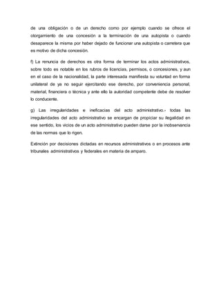 de una obligación o de un derecho como por ejemplo cuando se ofrece el
otorgamiento de una concesión a la terminación de una autopista o cuando
desaparece la misma por haber dejado de funcionar una autopista o carretera que
es motivo de dicha concesión.
f) La renuncia de derechos es otra forma de terminar los actos administrativos,
sobre todo es notable en los rubros de licencias, permisos, o concesiones, y aun
en el caso de la nacionalidad, la parte interesada manifiesta su voluntad en forma
unilateral de ya no seguir ejercitando ese derecho, por conveniencia personal,
material, financiera o técnica y ante ello la autoridad competente debe de resolver
lo conducente.
g) Las irregularidades e ineficacias del acto administrativo.- todas las
irregularidades del acto administrativo se encargan de propiciar su ilegalidad en
ese sentido, los vicios de un acto administrativo pueden darse por la inobservancia
de las normas que lo rigen.
Extinción por decisiones dictadas en recursos administrativos o en procesos ante
tribunales administrativos y federales en materia de amparo.
 