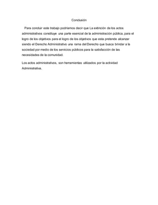 Conclusión
Para concluir este trabajo podríamos decir que La extinción de los actos
administrativos constituye una parte esencial de la administración pública, para el
logro de los objetivos para el logro de los objetivos que esta pretende alcanzar
siendo el Derecho Administrativo una rama del Derecho que busca brindar a la
sociedad por medio de los servicios públicos para la satisfacción de las
necesidades de la comunidad.
Los actos administrativos, son herramientas utilizados por la actividad
Administrativa.
 