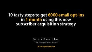 10 tasty steps to get 6000 email opt-ins
in 1 month using this new
subscriber acquisition strategy
Sensei Daniel Dou
“The Hungry Ninja Sensei”
The List Legend (dot) com
 