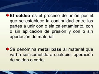 El soldeo es el proceso de unión por el
que se establece la continuidad entre las
partes a unir con o sin calentamiento, con
o sin aplicación de presión y con o sin
aportación de material.
Se denomina metal base al material que
va ha ser sometido a cualquier operación
de soldeo o corte.