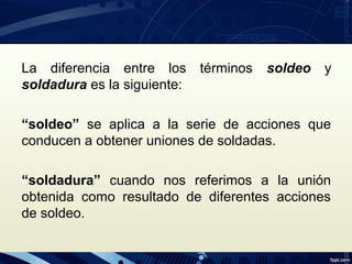 La diferencia entre los términos soldeo y
soldadura es la siguiente:
“soldeo” se aplica a la serie de acciones que
conducen a obtener uniones de soldadas.
“soldadura” cuando nos referimos a la unión
obtenida como resultado de diferentes acciones
de soldeo.