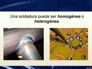 Una soldadura puede ser homogénea o
heterogénea.