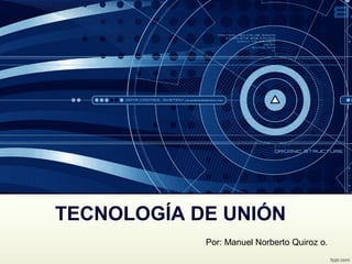 TECNOLOGÍA DE UNIÓN
Por: Manuel Norberto Quiroz o.
 