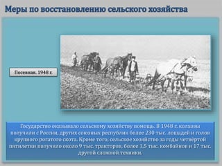 Государство оказывало сельскому хозяйству помощь. В 1948 г. колхозы
получили с России, других союзных республик более 230 тыс. лошадей и голов
крупного рогатого скота. Кроме того, сельское хозяйство за годы четвёртой
пятилетки получило около 9 тыс. тракторов, более 1,5 тыс. комбайнов и 17 тыс.
другой сложной техники.
Посевная. 1948 г.
 