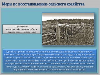Одной из причин тяжёлого положения в сельском хозяйстве в первые после-
военные годы являлось преобладание в нём женского труда, к тому же ручного.
Многих мужчин «выбила» война, а депилированные после войны и молодёжь
стремились пойти на стройки, в рабочий класс, который обеспечивался лучше,
чем крестьяне. Ещё одной причиной отставания сельского хозяйства стало то,
что в годы «холодной войны» советское руководство отдавало предпочтение
наращиванию промышленного и военно-ядерного потенциала.
Проведение
сельскохозяйственных работ в
первые послевоенные годы
 