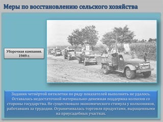 Задания четвёртой пятилетки по ряду показателей выполнить не удалось.
Оставалась недостаточной материально-денежная поддержка колхозов со
стороны государства. Не существовало экономического стимула у колхозников,
работавших за трудодни. Ограничивалась торговля продуктами, выращенными
на приусадебных участках.
Уборочная кампания.
1949 г.
 