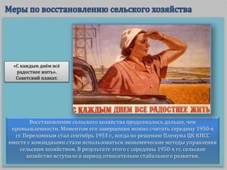 Восстановление сельского хозяйства продолжалось дольше, чем
промышленности. Моментом его завершения можно считать середину 1950-х
гг. Переломным стал сентябрь 1953 г., когда по решению Пленума ЦК КПСС
вместе с командными стали использоваться экономические методы управления
сельским хозяйством. В результате этого с середины 1950-х гг. сельское
хозяйство вступило в период относительно стабильного развития.
«С каждым днём всё
радостнее жить».
Советский плакат.
 