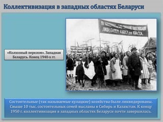 Состоятельные (так называемые кулацкие) хозяйства были ликвидированы.
Свыше 10 тыс. состоятельных семей высланы в Сибирь и Казахстан. К концу
1950 г. коллективизация в западных областях Беларуси почти завершилась.
«Колхозный перелом». Западная
Беларусь. Конец 1940-х гг.
 
