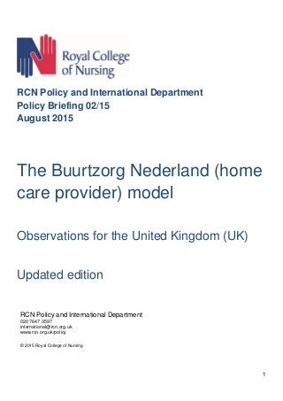 1
RCN Policy and International Department
Policy Briefing 02/15
August 2015
The Buurtzorg Nederland (home
care provider) model
Observations for the United Kingdom (UK)
Updated edition
RCN Policy and International Department
020 7647 3597
international@rcn.org.uk
www.rcn.org.uk/policy
© 2015 Royal College of Nursing
 