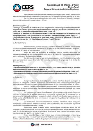 www.cers.com.br
OAB XIII EXAME DE ORDEM – 2ª FASE
Direito Penal
Geovane Moraes e Ana Cristina Mendonça
10
Ressalte-se que não foi realizado o exame complementar em Josefa, no intuito de
caracterizar que a lesão sofrida a deixou incapacitada para as atividades habituais por mais de 30 dias.
Por fim, diante da complexidade dos fatos, o juiz determinou as alegações finais por
escrito no prazo sucessivo para acusação e defesa.
Preliminares (Valor: 1,4)
- Indicação da preliminar de ausência do exame complementar para a configuração do crime de lesão
corporal de natureza grave (Valor: 0,3). Fundamento no artigo 564, III, “b” em combinação com o
artigo 168, §2º, ambos do Código de Processo Penal. (Valor: 0,2)
- Indicação da preliminar de cerceamento de defesa. (Valor: 0,3) Fundamentação no artigo 564, IV do
Código de Processo Penal em combinação com o artigo 5º, LV da Constituição Federal. (Valor: 0,2)
- Indicação da preliminar de ausência de justa causa para o exercício da ação penal. (Valor: 0,3)
Fundamento no artigo 395, III do Código de Processo Penal. (Valor: 0,1)
2. Das Preliminares
Preliminarmente, cumpre destacar a ocorrência manifesta de nulidade em virtude da
ausência de exame complementar, nos termos do art. 564, III, “b” em combinação com o artigo 168,
§2º, ambos do Código de Processo Penal.
Ainda em sede de preliminar, é imperioso elucidar nulidade decorrente do
cerceamento de defesa, com fundamento no artigo 564, IV do Código de Processo Penal combinado
com o artigo 5º, LV da Constituição Federal.
Por último, não há que se falar em justa causa para o exercício da ação penal, razão
pela qual a denúncia sequer deveria ter sido recebida, nos termos do artigo 395, III do Código de
Processo Penal.
Mérito (Valor: 1,25)
- Desenvolvimento fundamentado da inexistência de justa causa para o exercício da ação, pois não
existem indícios suficientes de autoria. (Valor: 0,75)
- Desenvolvimento jurídico acerca da nulidade pela ausência de exame complementar. (Valor: 0,25)
- Desenvolvimento fundamentado acerca da nulidade pelo cerceamento de defesa. (Valor: 0,25)
3. Do Mérito
Cumpre esclarecer ao douto julgador a ausência manifesta de justa causa para o
exercício da ação penal. Conforme ensinamento pela melhor doutrina, para a configuração da justa
causa são necessários dois requisitos: prova da materialidade do fato e indícios suficientes de autoria.
Prova é a certeza inequívoca da ocorrência do fato. Já os indícios se configuram como
indicativos de que o acusado tenha efetivamente participado da empreitada criminosa, seja como
autor ou partícipe.
No caso concreto, restou claro não existir indícios suficientes de autoria. Conforme
noticiam os autos, não há qualquer depoimento testemunhal ou outro tipo de prova que leve a
demonstrar ter a acusada praticado a conduta. A própria vítima afirma não saber quem cometeu o
ilícito, apenas achando ter sido Carla em virtude de uma possível rixa, não comprovada durante a
instrução criminal.
As testemunhas prestaram depoimentos perante a autoridade policial e ao juízo
competente, nada sabendo informar acerca do crime questionado, tão pouco sobre a possível
adversidade existente entre acusada e vítima.
Além disso, apesar de existir perícia traumatológica acostada aos autos, não foi
realizado exame complementar, no intuito de comprovar a incapacidade das ocupações habituais por
mais de 30 dias, elementar para a caracterização do crime de lesão corporal de natureza grave
constante no artigo 129, §1º, I do Código Penal.
Nesse caso, não há que se falar em justa causa para o exercício da ação penal porque,
para a sua configuração, é necessário e imprescindível o binômio prova da materialidade do fato mais
indícios suficientes de autoria. A ausência de qualquer um deles descaracteriza a justa causa.
 