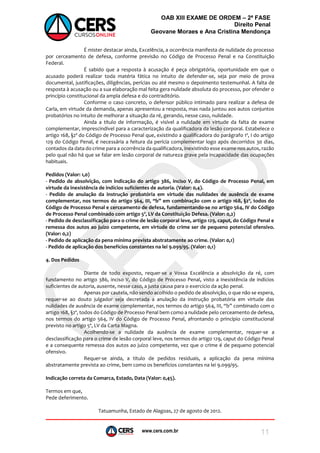 www.cers.com.br
OAB XIII EXAME DE ORDEM – 2ª FASE
Direito Penal
Geovane Moraes e Ana Cristina Mendonça
11
É mister destacar ainda, Excelência, a ocorrência manifesta de nulidade do processo
por cerceamento de defesa, conforme previsão no Código de Processo Penal e na Constituição
Federal.
É sabido que a resposta à acusação é peça obrigatória, oportunidade em que o
acusado poderá realizar toda matéria fática no intuito de defender-se, seja por meio de prova
documental, justificações, diligências, perícias ou até mesmo o depoimento testemunhal. A falta de
resposta à acusação ou a sua elaboração mal feita gera nulidade absoluta do processo, por ofender o
princípio constitucional da ampla defesa e do contraditório.
Conforme o caso concreto, o defensor público intimado para realizar a defesa de
Carla, em virtude da demanda, apenas apresentou a resposta, mas nada juntou aos autos conjuntos
probatórios no intuito de melhorar a situação da ré, gerando, nesse caso, nulidade.
Ainda a título de informação, é visível a nulidade em virtude da falta de exame
complementar, imprescindível para a caracterização da qualificadora da lesão corporal. Estabelece o
artigo 168, §2º do Código de Processo Penal que, existindo a qualificadora do parágrafo 1º, I do artigo
129 do Código Penal, é necessária a feitura da perícia complementar logo após decorridos 30 dias,
contados da data do crime para a ocorrência da qualificadora, inexistindo esse exame nos autos, razão
pelo qual não há que se falar em lesão corporal de natureza grave pela incapacidade das ocupações
habituais.
Pedidos (Valor: 1,0)
- Pedido de absolvição, com indicação do artigo 386, inciso V, do Código de Processo Penal, em
virtude da inexistência de indícios suficientes de autoria. (Valor: 0,4).
- Pedido de anulação da instrução probatória em virtude das nulidades de ausência de exame
complementar, nos termos do artigo 564, III, “b” em combinação com o artigo 168, §2º, todos do
Código de Processo Penal e cerceamento de defesa, fundamentando-se no artigo 564, IV do Código
de Processo Penal combinado com artigo 5º, LV da Constituição Defesa. (Valor: 0,2)
- Pedido de desclassificação para o crime de lesão corporal leve, artigo 129, caput, do Código Penal e
remessa dos autos ao juízo competente, em virtude do crime ser de pequeno potencial ofensivo.
(Valor: 0,2)
- Pedido de aplicação da pena mínima prevista abstratamente ao crime. (Valor: 0,1)
- Pedido de aplicação dos benefícios constantes na lei 9.099/95. (Valor: 0,1)
4. Dos Pedidos
Diante de todo exposto, requer-se a Vossa Excelência a absolvição da ré, com
fundamento no artigo 386, inciso V, do Código de Processo Penal, visto a inexistência de indícios
suficientes de autoria, ausente, nesse caso, a justa causa para o exercício da ação penal.
Apenas por cautela, não sendo acolhido o pedido de absolvição, o que não se espera,
requer-se ao douto julgador seja decretada a anulação da instrução probatória em virtude das
nulidades de ausência de exame complementar, nos termos do artigo 564, III, “b” combinado com o
artigo 168, §2º, todos do Código de Processo Penal bem como a nulidade pelo cerceamento de defesa,
nos termos do artigo 564, IV do Código de Processo Penal, afrontando o princípio constitucional
previsto no artigo 5º, LV da Carta Magna.
Acolhendo-se a nulidade da ausência de exame complementar, requer-se a
desclassificação para o crime de lesão corporal leve, nos termos do artigo 129, caput do Código Penal
e a consequente remessa dos autos ao juízo competente, vez que o crime é de pequeno potencial
ofensivo.
Requer-se ainda, a título de pedidos residuais, a aplicação da pena mínima
abstratamente prevista ao crime, bem como os benefícios constantes na lei 9.099/95.
Indicação correta da Comarca, Estado, Data (Valor: 0,45).
Termos em que,
Pede deferimento.
Tatuamunha, Estado de Alagoas, 27 de agosto de 2012.
 