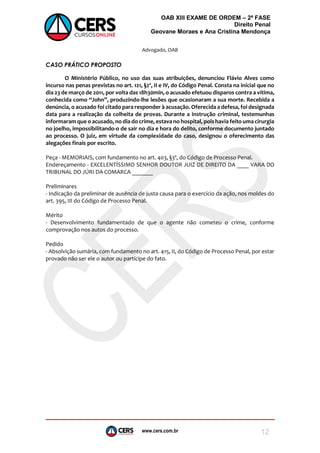 www.cers.com.br
OAB XIII EXAME DE ORDEM – 2ª FASE
Direito Penal
Geovane Moraes e Ana Cristina Mendonça
12
Advogado, OAB
CASO PRÁTICO PROPOSTO
O Ministério Público, no uso das suas atribuições, denunciou Flávio Alves como
incurso nas penas previstas no art. 121, §2º, II e IV, do Código Penal. Consta na inicial que no
dia 23 de março de 2011, por volta das 18h30min, o acusado efetuou disparos contra a vítima,
conhecida como “John”, produzindo-lhe lesões que ocasionaram a sua morte. Recebida a
denúncia, o acusado foi citado para responder à acusação. Oferecida a defesa, foi designada
data para a realização da colheita de provas. Durante a instrução criminal, testemunhas
informaram que o acusado, no dia do crime, estava no hospital, pois havia feito uma cirurgia
no joelho, impossibilitando-o de sair no dia e hora do delito, conforme documento juntado
ao processo. O juiz, em virtude da complexidade do caso, designou o oferecimento das
alegações finais por escrito.
Peça - MEMORIAIS, com fundamento no art. 403, §3º, do Código de Processo Penal.
Endereçamento - EXCELENTÍSSIMO SENHOR DOUTOR JUIZ DE DIREITO DA ____ VARA DO
TRIBUNAL DO JÚRI DA COMARCA _______
Preliminares
- Indicação da preliminar de ausência de justa causa para o exercício da ação, nos moldes do
art. 395, III do Código de Processo Penal.
Mérito
- Desenvolvimento fundamentado de que o agente não cometeu o crime, conforme
comprovação nos autos do processo.
Pedido
- Absolvição sumária, com fundamento no art. 415, II, do Código de Processo Penal, por estar
provado não ser ele o autor ou partícipe do fato.
 