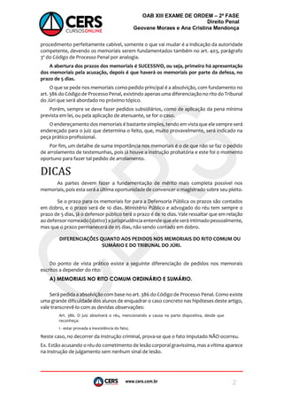 www.cers.com.br
OAB XIII EXAME DE ORDEM – 2ª FASE
Direito Penal
Geovane Moraes e Ana Cristina Mendonça
2
procedimento perfeitamente cabível, somente o que vai mudar é a indicação da autoridade
competente, devendo os memoriais serem fundamentados também no art. 403, parágrafo
3º do Código de Processo Penal por analogia.
A abertura dos prazos dos memoriais é SUCESSIVO, ou seja, primeiro há apresentação
dos memoriais pela acusação, depois é que haverá os memoriais por parte da defesa, no
prazo de 5 dias.
O que se pede nos memoriais como pedido principal é a absolvição, com fundamento no
art. 386 do Código de Processo Penal, existindo apenas uma diferenciação no rito do Tribunal
do Júri que será abordado no próximo tópico.
Porém, sempre se deve fazer pedidos subsidiários, como de aplicação da pena mínima
prevista em lei, ou pela aplicação de atenuante, se for o caso.
O endereçamento dos memoriais é bastante simples, tendo em vista que ele sempre será
endereçado para o juiz que determina o feito, que, muito provavelmente, será indicado na
peça prático-profissional.
Por fim, um detalhe de suma importância nos memoriais é o de que não se faz o pedido
de arrolamento de testemunhas, pois já houve a instrução probatória e este foi o momento
oportuno para fazer tal pedido de arrolamento.
DICAS
As partes devem fazer a fundamentação de mérito mais completa possível nos
memoriais, pois esta será a última oportunidade de convencer o magistrado sobre seu pleito.
Se o prazo para os memoriais for para a Defensoria Pública os prazos são contados
em dobro, e o prazo será de 10 dias. Ministério Público e advogado do réu tem sempre o
prazo de 5 dias, já o defensor público terá o prazo é de 10 dias. Vale ressaltar que em relação
ao defensor nomeado (dativo) a jurisprudência entende que ele será intimado pessoalmente,
mas que o prazo permanecerá de 05 dias, não sendo contado em dobro.
DIFERENCIAÇÕES QUANTO AOS PEDIDOS NOS MEMORIAIS DO RITO COMUM OU
SUMÁRIO E DO TRIBUNAL DO JÚRI.
Do ponto de vista prático existe a seguinte diferenciação de pedidos nos memorais
escritos a depender do rito:
A) MEMORIAIS NO RITO COMUM ORDINÁRIO E SUMÁRIO.
Será pedida a absolvição com base no art. 386 do Código de Processo Penal. Como existe
uma grande dificuldade dos alunos de enquadrar o caso concreto nas hipóteses deste artigo,
vale transcrevê-lo com as devidas observações:
Art. 386. O juiz absolverá o réu, mencionando a causa na parte dispositiva, desde que
reconheça:
I - estar provada a inexistência do fato;
Neste caso, no decorrer da instrução criminal, prova-se que o fato imputado NÃO ocorreu.
Ex. Estão acusando o réu do cometimento de lesão corporal gravíssima, mas a vítima aparece
na instrução de julgamento sem nenhum sinal de lesão.
 