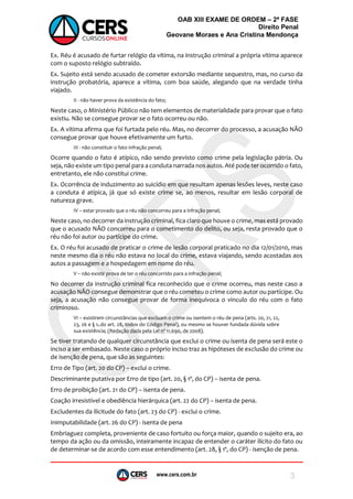 www.cers.com.br
OAB XIII EXAME DE ORDEM – 2ª FASE
Direito Penal
Geovane Moraes e Ana Cristina Mendonça
3
Ex. Réu é acusado de furtar relógio da vítima, na instrução criminal a própria vítima aparece
com o suposto relógio subtraído.
Ex. Sujeito está sendo acusado de cometer extorsão mediante sequestro, mas, no curso da
instrução probatória, aparece a vítima, com boa saúde, alegando que na verdade tinha
viajado.
II - não haver prova da existência do fato;
Neste caso, o Ministério Público não tem elementos de materialidade para provar que o fato
existiu. Não se consegue provar se o fato ocorreu ou não.
Ex. A vítima afirma que foi furtada pelo réu. Mas, no decorrer do processo, a acusação NÃO
consegue provar que houve efetivamente um furto.
III - não constituir o fato infração penal;
Ocorre quando o fato é atípico, não sendo previsto como crime pela legislação pátria. Ou
seja, não existe um tipo penal para a conduta narrada nos autos. Até pode ter ocorrido o fato,
entretanto, ele não constitui crime.
Ex. Ocorrência de induzimento ao suicídio em que resultam apenas lesões leves, neste caso
a conduta é atípica, já que só existe crime se, ao menos, resultar em lesão corporal de
natureza grave.
IV – estar provado que o réu não concorreu para a infração penal;
Neste caso, no decorrer da instrução criminal, fica claro que houve o crime, mas está provado
que o acusado NÃO concorreu para o cometimento do delito, ou seja, resta provado que o
réu não foi autor ou partícipe do crime.
Ex. O réu foi acusado de praticar o crime de lesão corporal praticado no dia 12/01/2010, mas
neste mesmo dia o réu não estava no local do crime, estava viajando, sendo acostadas aos
autos a passagem e a hospedagem em nome do réu.
V – não existir prova de ter o réu concorrido para a infração penal;
No decorrer da instrução criminal fica reconhecido que o crime ocorreu, mas neste caso a
acusação NÃO consegue demonstrar que o réu cometeu o crime como autor ou partícipe. Ou
seja, a acusação não consegue provar de forma inequívoca o vinculo do réu com o fato
criminoso.
VI – existirem circunstâncias que excluam o crime ou isentem o réu de pena (arts. 20, 21, 22,
23, 26 e § 1o do art. 28, todos do Código Penal), ou mesmo se houver fundada dúvida sobre
sua existência; (Redação dada pela Lei nº 11.690, de 2008).
Se tiver tratando de qualquer circunstância que exclui o crime ou isenta de pena será este o
inciso a ser embasado. Neste caso o próprio inciso traz as hipóteses de exclusão do crime ou
de isenção de pena, que são as seguintes:
Erro de Tipo (art. 20 do CP) – exclui o crime.
Descriminante putativa por Erro de tipo (art. 20, § 1º, do CP) – isenta de pena.
Erro de proibição (art. 21 do CP) – isenta de pena.
Coação irresistível e obediência hierárquica (art. 22 do CP) – isenta de pena.
Excludentes da ilicitude do fato (art. 23 do CP) - exclui o crime.
Inimputabilidade (art. 26 do CP) - isenta de pena
Embriaguez completa, proveniente de caso fortuito ou força maior, quando o sujeito era, ao
tempo da ação ou da omissão, inteiramente incapaz de entender o caráter ilícito do fato ou
de determinar-se de acordo com esse entendimento (art. 28, § 1º, do CP) - isenção de pena.
 