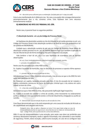 www.cers.com.br
OAB XIII EXAME DE ORDEM – 2ª FASE
Direito Penal
Geovane Moraes e Ana Cristina Mendonça
4
VII – não existir prova suficiente para a condenação. (Incluído pela Lei nº 11.690, de 2008)
Esta é uma manifestação do in dúbio pro reo. No caso, a acusação não consegue demonstrar
peremptoriamente que o réu cometeu crime. Esta hipótese tem uma natureza
eminentemente residual.
B) MEMORIAIS NO RITO DO TRIBUNAL DO JÚRI.
Neste caso, é possível fazer os seguintes pedidos:
1º) Absolvição Sumária - art. 415 do Código de Processo Penal.
As hipóteses de absolvição sumária no rito do tribunal do júri estão previstas no art. 415
Código de Processo Penal e esta absolvição sumária é ao final da instrução probatória e vai
ser pedida em MEMORIAIS.
Cuidado que a absolvição sumária do art. 415 do Código de Processo Penal difere da
absolvição sumária prevista no art. 397 do mesmo diploma legal que também é aplicada no
rito do tribunal do júri de forma analógica, mas para a resposta à acusação.
Vale lembrar o teor do art. 415 e as suas hipóteses de ocorrência com as devidas
observações:
Art. 415. O juiz, fundamentadamente, absolverá desde logo o acusado, quando:
I – provada a inexistência do fato;
Neste caso fica provado que o fato NÃO existiu.
Ex. Sujeito é acusado de homicídio, mas no decorrer do processo a suposta vítima aparece
viva.
II – provado não ser ele autor ou partícipe do fato;
Admite-se que houve o fato, restando este provado, mas provou-se que o réu NÃO foi nem
autor nem partícipe do fato.
Ex. Mataram um sujeito, restando provado este fato. O réu foi acusado de ter matado o
sujeito, entretanto, provou-se no curso da instrução criminal que o réu estava em outra
cidade na hora do crime.
III – o fato não constituir infração penal;
Demonstra-se que o fato NÃO é crime, não possuindo tipificação legal respectiva.
Ex. Sujeito é acusado de cometer o crime de suicídio, crime inexistente no ordenamento
jurídico, tendo em vista que somente existe o crime de induzimento, instigação ou auxílio ao
suicídio.
IV – demonstrada causa de isenção de pena ou de exclusão do crime.
Caso fique demonstrado que o réu está amparado por uma causa de exclusão de ilicitude ou
de culpabilidade será alegado este inciso.
Parágrafo único. Não se aplica o disposto no inciso IV do caput deste artigo ao caso de
inimputabilidade prevista no caput do art. 26 do Decreto-Lei no 2.848, de 7 de dezembro de
1940 – Código Penal, salvo quando esta for a única tese defensiva.
OBS: O caso de inimputabilidade é uma exceção, pois neste caso deve ser proferida uma
sentença absolutória imprópria, sendo o agente inocentado, mas submetido a uma medida
de segurança. Porém, desta exceção, caberá outra exceção, no caso de se configurar tese
 