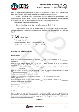www.cers.com.br
OAB XIII EXAME DE ORDEM – 2ª FASE
Direito Penal
Geovane Moraes e Ana Cristina Mendonça
6
Caso não haja esse aditamento o juiz irá adotar o procedimento previsto ao art. 28 do Código
de Processo Penal, remetendo o processo ao Procurador Geral de Justiça.
Ex. Mulher é acusada do crime de infanticídio, mas no curso da instrução probatória ficou
provado através de perícia que a mulher NÃO estava em estado puerperal. Logo, ela deverá
responder pelo crime de homicídio, havendo uma desclassificação imprópria.
Pode-se fazer a seguinte diferenciação:
Desclassificação própria – o processo SAI da competência do Júri
Desclassificação imprópria - o processo NÃO sai da competência do Tribunal do Júri,
mas deverá adotar o procedimento da mutatio libelli do art. 384 do Código de Processo
Penal.
DICA! Deve-se pedir:
1º) Absolvição Sumária
2ª) Subsidiariamente se for o caso – Impronúncia
3ª) Subsidiariamente se for o caso – Desclassificação.
2. ESTRUTURA DOS MEMORIAIS
Endereçamento:
EXCELENTÍSSIMO SENHOR DOUTOR JUIZ DE DIREITO DA ____ VARA CRIMINAL DA COMARCA DE __________
(Regra Geral)
EXCELENTÍSSIMO SENHOR DOUTOR JUIZ FEDERAL DA ____ VARA CRIMINAL DA SEÇÃO JUDICIÁRIA DE
__________ (Crimes da Competência da Justiça Federal)
EXCELENTÍSSIMO SENHOR DOUTOR JUIZ DE DIREITO DA ____ VARA DO TRIBUNAL DO JÚRI DA COMARCA DE
____________ (Regra geral)
EXCELENTÍSSIMO SENHOR DOUTOR JUIZ FEDERAL DA ____ VARA DO TRIBUNAL DO JÚRI DA SEÇÃO JUDICIÁRIA
DE _______________________ (Crimes da Competência da Justiça Federal)
Porém, se a comarca for a CAPITAL do Estado coloque:
EXCELENTÍSSIMO SENHOR DOUTOR JUIZ DE DIREITO DA ____ VARA CRIMINAL DA COMARCA DE _____________
CAPITAL DO ESTADO DE__________
EXECELENTÍSSIMO SENHOR DOUTOR JUIZ DE DIREITO DO ___ JUIZADO ESPECIAL DA COMARCA DE __________
(Juizado Especial Criminal – excepcional)
Processo número:
Coloque 4 dedos ou 3 dedos de espaçamento.
Qualificação:
(Fazer parágrafo) Nome, já qualificado nos autos do processo às folhas ( ) ___, por seu advogado e bastante
procurador que a esta subscreve, conforme procuração em anexo, vem, muito respeitosamente à presença de
Vossa Excelência, com fundamento no artigo 403, parágrafo 3º do Código de Processo Penal (não colocar
abreviatura) apresentar (sem saltar linhas)
MEMORIAIS
 