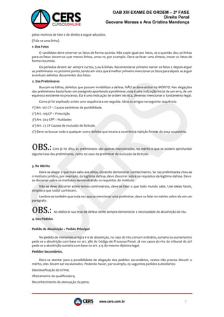 www.cers.com.br
OAB XIII EXAME DE ORDEM – 2ª FASE
Direito Penal
Geovane Moraes e Ana Cristina Mendonça
7
pelos motivos de fato e de direito a seguir aduzidos.
(Pula-se uma linha)
1. Dos Fatos
O candidato deve externar os fatos de forma sucinta. Não copie igual aos fatos, se a questão deu 20 linhas
para os fatos devem-se usar menos linhas, umas 10, por exemplo. Deve-se fazer uma síntese, trazer os fatos de
forma resumida.
Os períodos devem ser sempre curtos, 5 ou 6 linhas. Recomenda-se primeiro narrar os fatos e depois arguir
as preliminares no próximo ponto, tendo em vista que é melhor primeiro mencionar os fatos para depois se arguir
eventuais defeitos decorrentes dos fatos.
2. Das Preliminares
Buscam-se falhas, defeitos que possam inviabilizar a defesa. NÃO se deve entrar no MÉRITO. Nas alegações
das preliminares basta fazer um parágrafo apontando a preliminar, esta é uma indicação inicial de um erro, de um
equívoco existente no processo. Ela é uma indicação de ordem técnica, devendo mencionar o fundamento legal.
Como já foi explicado existe uma sequência a ser seguida. Abra os artigos na seguinte sequência:
1º) Art. 107 CP – Causas extintivas de punibilidade.
2º) Art. 109 CP – Prescrição
3º) Art. 564 CPP – Nulidades
4º) Art. 23 CP Causas de exclusão de ilicitude.
5º) Deve-se buscar todo e qualquer outro defeito que levaria a ocorrência rejeição liminar da peça acusatória.
OBS.:Com já foi dito, as preliminares são apenas mencionadas, no mérito e que se poderá aprofundar
alguma tese das preliminares, como no caso da preliminar de exclusão da ilicitude.
3. Do Mérito
Deve-se alegar o que mais salta aos olhos, devendo demonstrar conhecimento. Se nas preliminares citou-se
o instituto jurídico, por exemplo, da legitima defesa, deve discorrer sobre os requisitos da legitima defesa. Deve-
se discorrer sobre os institutos demonstrando os requisitos do instituto.
Não se deve discorrer sobre temas controversos, deve-se falar o que todo mundo sabe. Use ideias fáceis,
simples e que todos conhecem.
Lembre-se também que toda vez que se mencionar uma preliminar, deve-se falar no mérito sobre ela em um
parágrafo.
OBS.: Ao elaborar sua tese de defesa tente sempre demonstrar a necessidade de absolvição do réu.
4. Dos Pedidos
Pedido de Absolvição = Pedido Principal
No pedido de memoriais a regra é o de absolvição, no caso do rito comum ordinário, sumário ou sumaríssimo
pede-se a absolvição com base no art. 386 do Código de Processo Penal. Já nos casos do rito do tribunal do júri
pede-se a absolvição sumária com base no art. 415 do mesmo diploma legal.
Pedidos Secundários.
Deve-se atentar para a possibilidade de alegação dos pedidos secundários, nestes não precisa discutir o
mérito, eles devem ser escalonados. Podendo haver, por exemplo, os seguintes pedidos subsidiários:
Desclassificação do Crime;
Afastamento de qualificadora;
Reconhecimento da atenuação da pena;
 