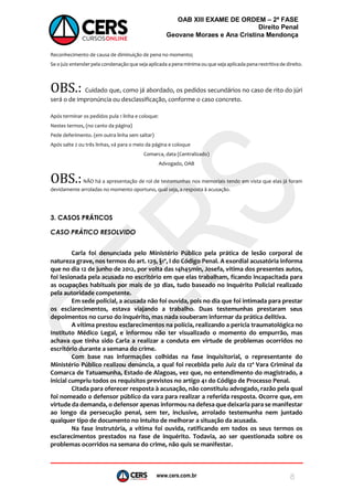 www.cers.com.br
OAB XIII EXAME DE ORDEM – 2ª FASE
Direito Penal
Geovane Moraes e Ana Cristina Mendonça
8
Reconhecimento de causa de diminuição de pena no momento;
Se o juiz entender pela condenação que seja aplicada a pena mínima ou que seja aplicada pena restritiva de direito.
OBS.: Cuidado que, como já abordado, os pedidos secundários no caso de rito do júri
será o de impronúncia ou desclassificação, conforme o caso concreto.
Após terminar os pedidos pula 1 linha e coloque:
Nestes termos, (no canto da página)
Pede deferimento. (em outra linha sem saltar)
Após salte 2 ou três linhas, vá para o meio da página e coloque
Comarca, data (Centralizado)
Advogado, OAB
OBS.:NÃO há a apresentação de rol de testemunhas nos memoriais tendo em vista que elas já foram
devidamente arroladas no momento oportuno, qual seja, a resposta à acusação.
3. CASOS PRÁTICOS
CASO PRÁTICO RESOLVIDO
Carla foi denunciada pelo Ministério Público pela prática de lesão corporal de
natureza grave, nos termos do art. 129, §1º, I do Código Penal. A exordial acusatória informa
que no dia 12 de junho de 2012, por volta das 14h45min, Josefa, vítima dos presentes autos,
foi lesionada pela acusada no escritório em que elas trabalham, ficando incapacitada para
as ocupações habituais por mais de 30 dias, tudo baseado no Inquérito Policial realizado
pela autoridade competente.
Em sede policial, a acusada não foi ouvida, pois no dia que foi intimada para prestar
os esclarecimentos, estava viajando a trabalho. Duas testemunhas prestaram seus
depoimentos no curso do inquérito, mas nada souberam informar da prática delitiva.
A vítima prestou esclarecimentos na polícia, realizando a perícia traumatológica no
Instituto Médico Legal, e informou não ter visualizado o momento do empurrão, mas
achava que tinha sido Carla a realizar a conduta em virtude de problemas ocorridos no
escritório durante a semana do crime.
Com base nas informações colhidas na fase inquisitorial, o representante do
Ministério Público realizou denúncia, a qual foi recebida pelo Juiz da 12ª Vara Criminal da
Comarca de Tatuamunha, Estado de Alagoas, vez que, no entendimento do magistrado, a
inicial cumpriu todos os requisitos previstos no artigo 41 do Código de Processo Penal.
Citada para oferecer resposta à acusação, não constituiu advogado, razão pela qual
foi nomeado o defensor público da vara para realizar a referida resposta. Ocorre que, em
virtude da demanda, o defensor apenas informou na defesa que deixaria para se manifestar
ao longo da persecução penal, sem ter, inclusive, arrolado testemunha nem juntado
qualquer tipo de documento no intuito de melhorar a situação da acusada.
Na fase instrutória, a vítima foi ouvida, ratificando em todos os seus termos os
esclarecimentos prestados na fase de inquérito. Todavia, ao ser questionada sobre os
problemas ocorridos na semana do crime, não quis se manifestar.
 