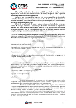 www.cers.com.br
OAB XIII EXAME DE ORDEM – 2ª FASE
Direito Penal
Geovane Moraes e Ana Cristina Mendonça
9
Nina e Lila, funcionárias do mesmo escritório que Carla e Josefa, em seus
depoimentos, nada souberam informar acerca do crime, tão pouco sobre a possível
adversidade existente entre acusada e vítima.
Carla, em seu interrogatório, informou não serem verdadeiras as imputações
realizadas, além de esclarecer não possuir nenhum tipo de rixa com Josefa. Ao final da
instrução probatória, a acusada requereu a constituição de advogado para patrocinar a sua
defesa nos demais atos do processo.
Diante da complexidade do caso, o juiz permitiu a manifestação das partes por
escrito. A acusação sustentou a comprovação do delito, em virtude do depoimento
prestado pela vítima. A defesa teve vista dos autos em 20 de agosto de 2012, sexta-feira.
Ressalte-se que, até a data da intimação da defesa, não foi acostada aos autos a perícia
complementar que deveria ter sido realizada na vítima.
Em face da situação hipotética, na condição de advogado constituído por Carla, redija a peça
processual adequada à defesa de sua cliente, alegando AS TESES DEFENSIVAS pertinentes.
Date o documento no último dia do prazo para protocolo.
PADRÃO DE RESPOSTA
Endereçamento correto (Valor: 0,25)
EXCELENTÍSSIMO SENHOR DOUTOR JUIZ DE DIREITO DA 12ª VARA CRIMINAL DA COMARCA DE
TATUAMUNHA ESTADO DE ALAGOAS
Processo número:
Indicação correta do dispositivo que dá ensejo à apresentação dos Memoriais – artigo 403, §3º do
Código de Processo Penal (Valor: 0,4).
Carla, já qualificada nos autos do processo às folhas ( ), por seu advogado e bastante
procurador que a esta subscreve, conforme procuração em anexo, vem, muito respeitosamente a
presença de Vossa Excelência, com fundamento no artigo 403, parágrafo 3º do Código de Processo
Penal apresentar os seus
MEMORIAIS
pelos motivos de fato e de direito a seguir aduzidos.
Exposição dos Fatos (Valor: 0,25)
1. Dos Fatos
Carla está sendo acusada de ter supostamente cometido o crime previsto no artigo
129, §1º, I do Código Penal, no dia e hora constantes na exordial acusatória. Segundo a apuração dos
fatos, a acusada teria lesionado a vítima no escritório onde elas trabalham.
O juiz da 12ª Vara Criminal da Comarca de Tatuamunha, Alagoas, recebeu a denúncia
e mandou citar a ré para responder por escrito as acusações, as quais foram indevidamente realizadas
por defensor público atuante na vara, sem, ao menos, existir qualquer tipo de defesa, já que na
resposta não foram juntados documentos, tão pouco arroladas testemunhas.
Durante a fase instrutória, foram ouvidas Nina e Lila que nada informaram acerca da
prática delitiva, bem como não souberam atribuir a autoria do delito. Tanto vítima quanto acusada
prestaram esclarecimentos, mas nada de relevante foi apurado no intuito de comprovar a existência
do crime e de indícios de autoria.
 
