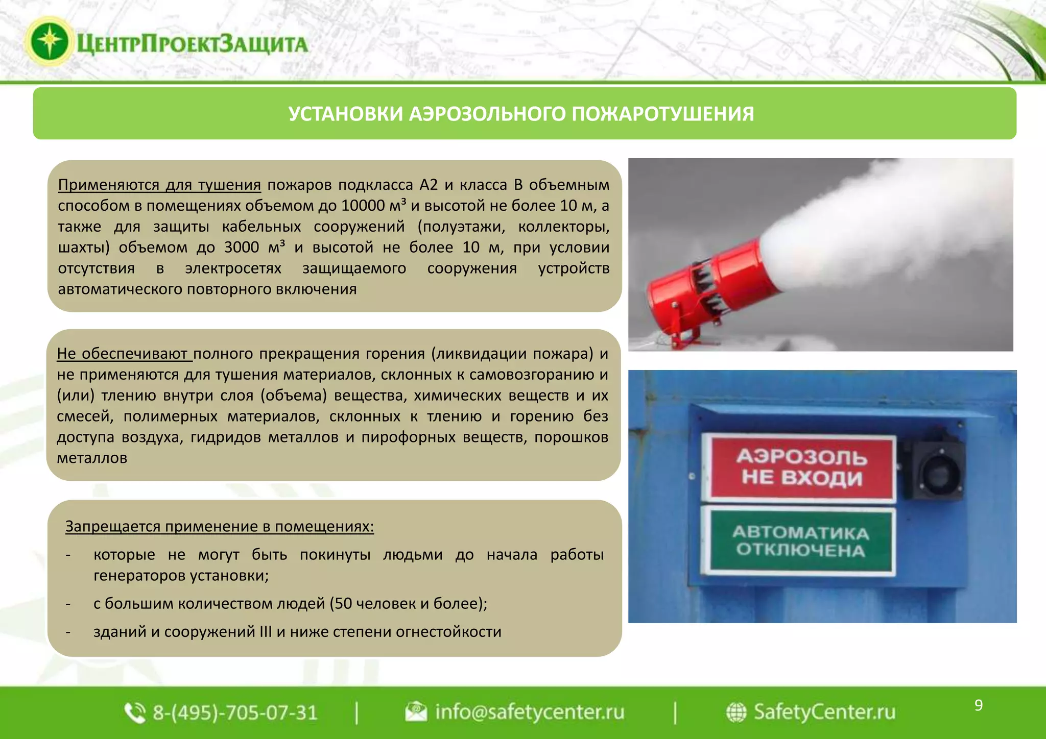 9
УСТАНОВКИ АЭРОЗОЛЬНОГО ПОЖАРОТУШЕНИЯ
Применяются для тушения пожаров подкласса А2 и класса В объемным
способом в помещениях объемом до 10000 м³ и высотой не более 10 м, а
также для защиты кабельных сооружений (полуэтажи, коллекторы,
шахты) объемом до 3000 м³ и высотой не более 10 м, при условии
отсутствия в электросетях защищаемого сооружения устройств
автоматического повторного включения
Запрещается применение в помещениях:
- которые не могут быть покинуты людьми до начала работы
генераторов установки;
- с большим количеством людей (50 человек и более);
- зданий и сооружений III и ниже степени огнестойкости
Не обеспечивают полного прекращения горения (ликвидации пожара) и
не применяются для тушения материалов, склонных к самовозгоранию и
(или) тлению внутри слоя (объема) вещества, химических веществ и их
смесей, полимерных материалов, склонных к тлению и горению без
доступа воздуха, гидридов металлов и пирофорных веществ, порошков
металлов
 
