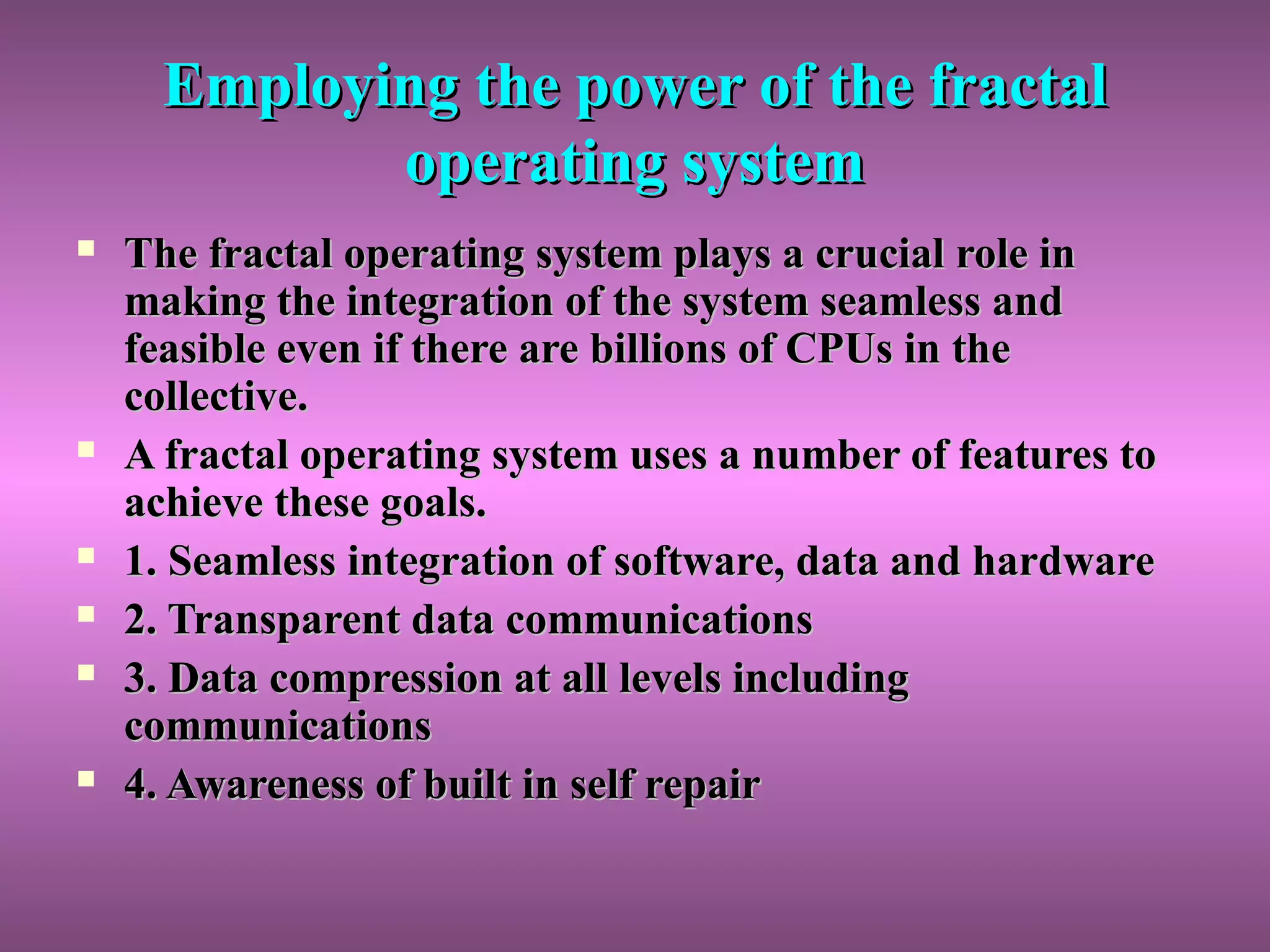 Employing the power of the fractalEmploying the power of the fractal
operating systemoperating system
 The fractal operating system plays a crucial role inThe fractal operating system plays a crucial role in
making the integration of the system seamless andmaking the integration of the system seamless and
feasible even if there are billions of CPUs in thefeasible even if there are billions of CPUs in the
collective.collective.
 A fractal operating system uses a number of features toA fractal operating system uses a number of features to
achieve these goals.achieve these goals.
 1. Seamless integration of software, data and hardware1. Seamless integration of software, data and hardware
 2. Transparent data communications2. Transparent data communications
 3. Data compression at all levels including3. Data compression at all levels including
communicationscommunications
 4. Awareness of built in self repair4. Awareness of built in self repair
 