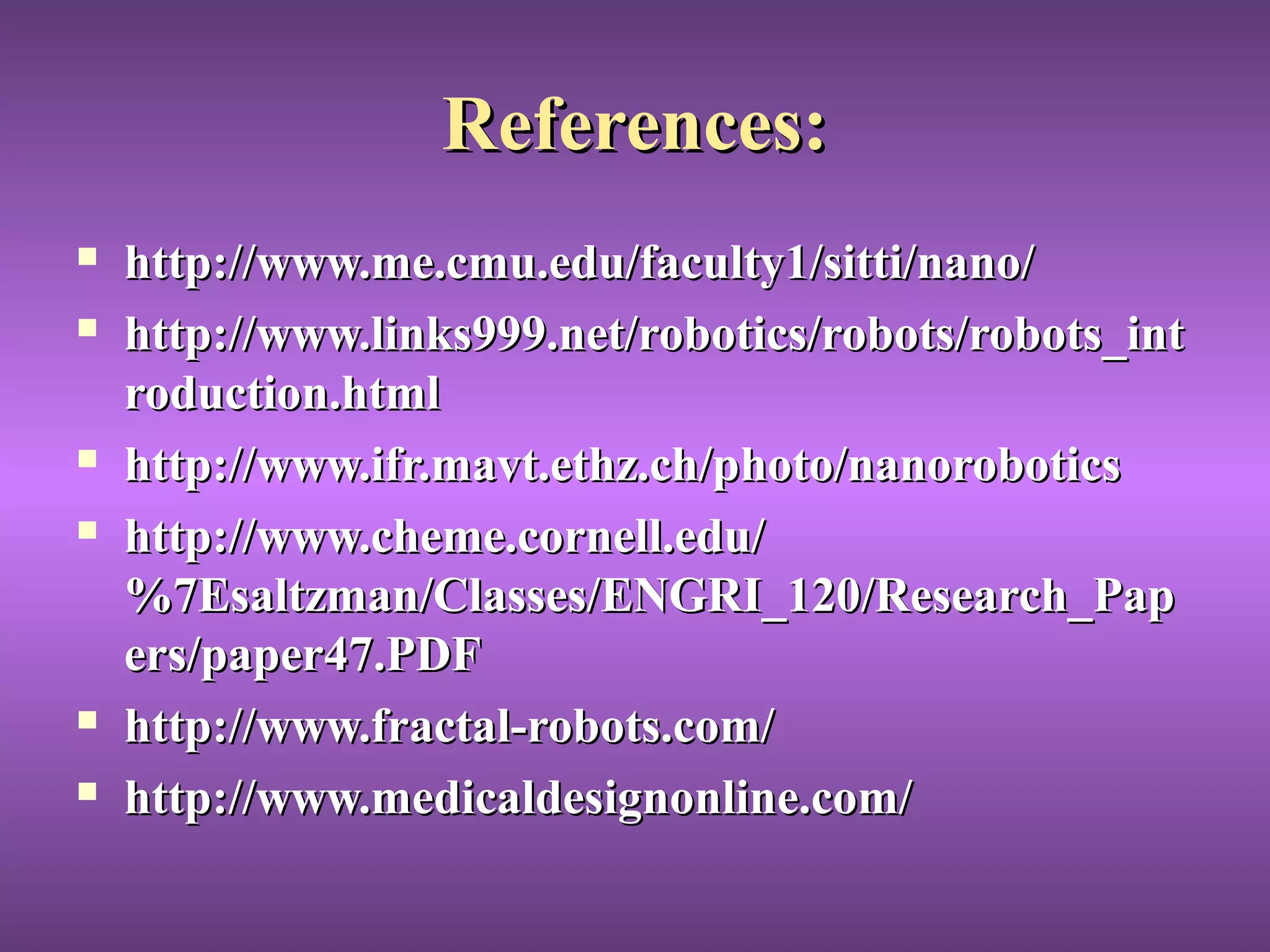 References:References:
 http://www.me.cmu.edu/faculty1/sitti/nano/http://www.me.cmu.edu/faculty1/sitti/nano/
 http://www.links999.net/robotics/robots/robots_inthttp://www.links999.net/robotics/robots/robots_int
roduction.htmlroduction.html
 http://www.ifr.mavt.ethz.ch/photo/nanoroboticshttp://www.ifr.mavt.ethz.ch/photo/nanorobotics
 http://www.cheme.cornell.edu/http://www.cheme.cornell.edu/
%7Esaltzman/Classes/ENGRI_120/Research_Pap%7Esaltzman/Classes/ENGRI_120/Research_Pap
ers/paper47.PDFers/paper47.PDF
 http://www.fractal-robots.com/http://www.fractal-robots.com/
 http://www.medicaldesignonline.com/http://www.medicaldesignonline.com/
 