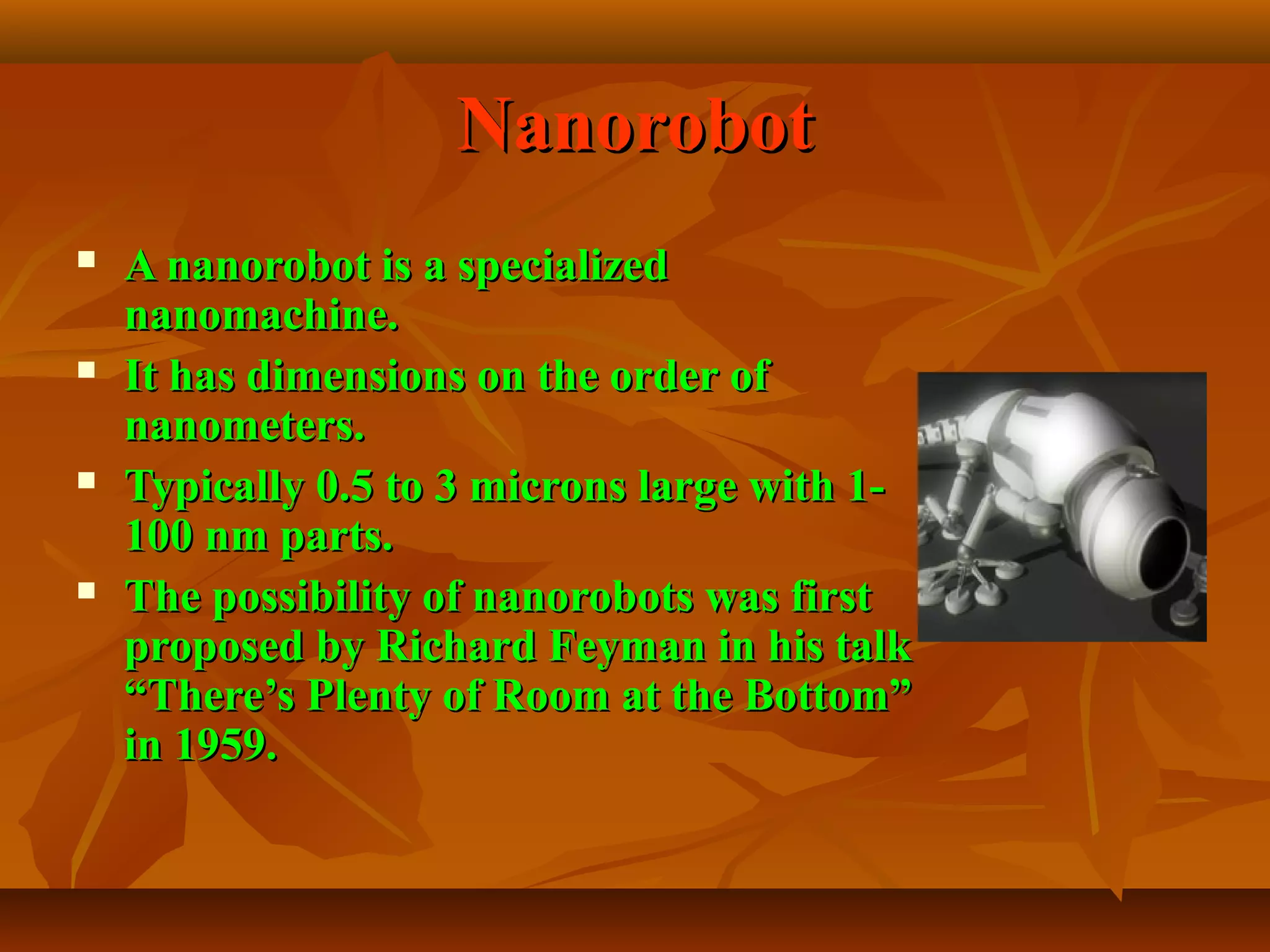 NanorobotNanorobot
 A nanorobot is a specializedA nanorobot is a specialized
nanomachine.nanomachine.
 It has dimensions on the order ofIt has dimensions on the order of
nanometers.nanometers.
 Typically 0.5 to 3 microns large with 1-Typically 0.5 to 3 microns large with 1-
100 nm parts.100 nm parts.
 The possibility of nanorobots was firstThe possibility of nanorobots was first
proposed by Richard Feyman in his talkproposed by Richard Feyman in his talk
“There’s Plenty of Room at the Bottom”“There’s Plenty of Room at the Bottom”
in 1959.in 1959.
 