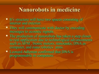 Nanorobots in medicineNanorobots in medicine
 It’s structure will have two spaces consisting ofIt’s structure will have two spaces consisting of
interior and exterior.interior and exterior.
 They will communicate with doctor by encodingThey will communicate with doctor by encoding
messages to acoustic signals.messages to acoustic signals.
 The production of nanorobots has taken a step closerThe production of nanorobots has taken a step closer
to real application due to technological advancementsto real application due to technological advancements
such as AFM , bionic motors, nanotanks, DNA assuch as AFM , bionic motors, nanotanks, DNA as
computer, and nano robotics arms.computer, and nano robotics arms.
 Leonard Adleman confirmed that DNA isLeonard Adleman confirmed that DNA is
programmable in computers.programmable in computers.
 