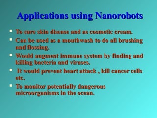 Applications using NanorobotsApplications using Nanorobots
 To cure skin disease and as cosmetic cream.To cure skin disease and as cosmetic cream.
 Can be used as a mouthwash to do all brushingCan be used as a mouthwash to do all brushing
and flossing.and flossing.
 Would augment immune system by finding andWould augment immune system by finding and
killing bacteria and viruses.killing bacteria and viruses.
 It would prevent heart attack , kill cancer cellsIt would prevent heart attack , kill cancer cells
etc.etc.
 To monitor potentially dangerousTo monitor potentially dangerous
microorganisms in the ocean.microorganisms in the ocean.
 