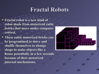 Fractal RobotsFractal Robots
Fractal robot is a new kind ofFractal robot is a new kind of
robot made from motorized cubicrobot made from motorized cubic
bricks that move under computerbricks that move under computer
control.control.
These cubic motorized bricks canThese cubic motorized bricks can
be programmed to move andbe programmed to move and
shuffle themselves to changeshuffle themselves to change
shape to make objects like ashape to make objects like a
house potentially in a few secondshouse potentially in a few seconds
because of their motorizedbecause of their motorized
internal mechanisms.internal mechanisms.
 