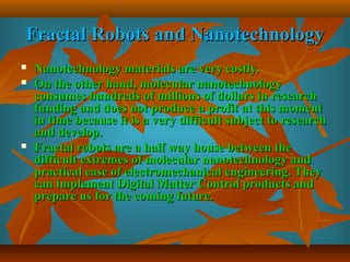 Fractal Robots and NanotechnologyFractal Robots and Nanotechnology
 Nanotechnology materials are very costly.Nanotechnology materials are very costly.
 On the other hand, molecular nanotechnologyOn the other hand, molecular nanotechnology
consumes hundreds of millions of dollars in researchconsumes hundreds of millions of dollars in research
funding and does not produce a profit at this momentfunding and does not produce a profit at this moment
in time because it is a very difficult subject to researchin time because it is a very difficult subject to research
and develop.and develop.
 Fractal robots are a half way house between theFractal robots are a half way house between the
difficult extremes of molecular nanotechnology anddifficult extremes of molecular nanotechnology and
practical ease of electromechanical engineering. Theypractical ease of electromechanical engineering. They
can implement Digital Matter Control products andcan implement Digital Matter Control products and
prepare us for the coming future.prepare us for the coming future.
 