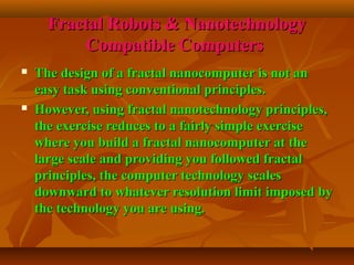 Fractal Robots & NanotechnologyFractal Robots & Nanotechnology
Compatible ComputersCompatible Computers
 The design of a fractal nanocomputer is not anThe design of a fractal nanocomputer is not an
easy task using conventional principles.easy task using conventional principles.
 However, using fractal nanotechnology principles,However, using fractal nanotechnology principles,
the exercise reduces to a fairly simple exercisethe exercise reduces to a fairly simple exercise
where you build a fractal nanocomputer at thewhere you build a fractal nanocomputer at the
large scale and providing you followed fractallarge scale and providing you followed fractal
principles, the computer technology scalesprinciples, the computer technology scales
downward to whatever resolution limit imposed bydownward to whatever resolution limit imposed by
the technology you are using.the technology you are using.
 