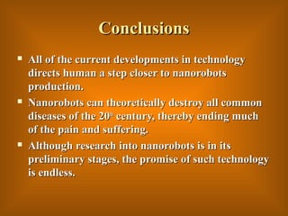 ConclusionsConclusions
 All of the current developments in technologyAll of the current developments in technology
directs human a step closer to nanorobotsdirects human a step closer to nanorobots
production.production.
 Nanorobots can theoretically destroy all commonNanorobots can theoretically destroy all common
diseases of the 20diseases of the 20thth
century, thereby ending muchcentury, thereby ending much
of the pain and suffering.of the pain and suffering.
 Although research into nanorobots is in itsAlthough research into nanorobots is in its
preliminary stages, the promise of such technologypreliminary stages, the promise of such technology
is endless.is endless.
 