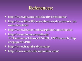 References:References:
 http://www.me.cmu.edu/faculty1/sitti/nano/http://www.me.cmu.edu/faculty1/sitti/nano/
 http://www.links999.net/robotics/robots/robots_inthttp://www.links999.net/robotics/robots/robots_int
roduction.htmlroduction.html
 http://www.ifr.mavt.ethz.ch/photo/nanoroboticshttp://www.ifr.mavt.ethz.ch/photo/nanorobotics
 http://www.cheme.cornell.edu/http://www.cheme.cornell.edu/
%7Esaltzman/Classes/ENGRI_120/Research_Pap%7Esaltzman/Classes/ENGRI_120/Research_Pap
ers/paper47.PDFers/paper47.PDF
 http://www.fractal-robots.com/http://www.fractal-robots.com/
 http://www.medicaldesignonline.com/http://www.medicaldesignonline.com/
 