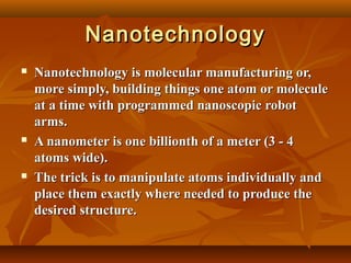 NanotechnologyNanotechnology
 Nanotechnology is molecular manufacturing or,Nanotechnology is molecular manufacturing or,
more simply, building things one atom or moleculemore simply, building things one atom or molecule
at a time with programmed nanoscopic robotat a time with programmed nanoscopic robot
arms.arms.
 A nanometer is one billionth of a meter (3 - 4A nanometer is one billionth of a meter (3 - 4
atoms wide).atoms wide).
 The trick is to manipulate atoms individually andThe trick is to manipulate atoms individually and
place them exactly where needed to produce theplace them exactly where needed to produce the
desired structure.desired structure.
 