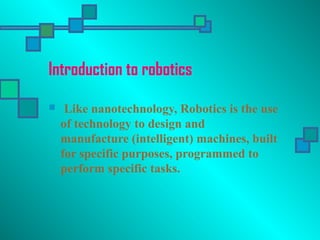 Introduction to robotics
 Like nanotechnology, Robotics is the use
of technology to design and
manufacture (intelligent) machines, built
for specific purposes, programmed to
perform specific tasks.
 