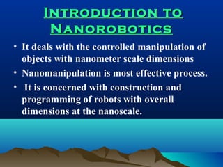 Introduction toIntroduction to
NanoroboticsNanorobotics
• It deals with the controlled manipulation of
objects with nanometer scale dimensions
• Nanomanipulation is most effective process.
• It is concerned with construction and
programming of robots with overall
dimensions at the nanoscale.
 