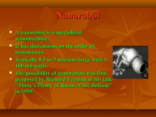 NanorobotNanorobot
 A nanorobot is a specializedA nanorobot is a specialized
nanomachine.nanomachine.
 It has dimensions on the order ofIt has dimensions on the order of
nanometers.nanometers.
 Typically 0.5 to 3 microns large with 1-Typically 0.5 to 3 microns large with 1-
100 nm parts.100 nm parts.
 The possibility of nanorobots was firstThe possibility of nanorobots was first
proposed by Richard Feyman in his talkproposed by Richard Feyman in his talk
“There’s Plenty of Room at the Bottom”“There’s Plenty of Room at the Bottom”
in 1959.in 1959.
 