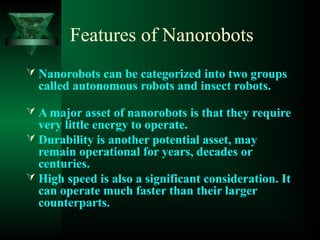 Features of Nanorobots
 Nanorobots can be categorized into two groups
called autonomous robots and insect robots.
 A major asset of nanorobots is that they require
very little energy to operate.
 Durability is another potential asset, may
remain operational for years, decades or
centuries.
 High speed is also a significant consideration. It
can operate much faster than their larger
counterparts.
 