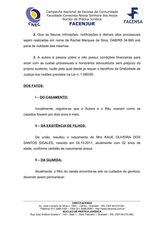 Campanha Nacional de Escolas da Comunidade
Faculdade Cenecista Nossa Senhora dos Anjos
Núcleo de Prática Jurídica
FACENJUR
2. Que as faturas intimações, notificações e demais atos processuais
sejam realizadas em nome de Rachel Marques da Silva, OAB/RS 34.660 sob
pena de nulidade das mesmas.
3. A autora é pessoa pobre e não possuí condições financeiras para
arcar com as custas processuais e honorários advocatícios sem prejuízo do
próprio sustento, razão pela qual desde já requer o benefício da Gratuidade de
Justiça nos moldes previstos na Lei n. 1.060/50.
DOS FATOS:
I – DO CASAMENTO:
Inicialmente, registra-se que a Autora e o Réu viveram como se
casados fossem por dois anos e meio.
II – DA EXISTÊNCIA DE FILHOS:
Da união, resultou o nascimento do filho KAUE OLIVEIRA DOS
SANTOS SIGALES, nascido em 04.10.2011, atualmente com 02 anos de
idade, conforme certidão de nascimento anexa.
II – DA GUARDA:
Atualmente, o filho do casala encontra-se sob os cuidados da genitora,
devendo assim permanecer.
CNEC/FACENSA
Av. José Loureiro da Silva n. 1991 – Centro - Gravataí – RS. CEP 94.010-001.
Telefone (51) 3488-1991 – FAX (51) 3488-5595 – http://www.facensa.com.br
NÚCLEO DE PRÁTICA JURÍDICA
Rua José Antônio Duarte n°. 143 – Sala 1 – Dom Feliciano – Gravataí – RS. CEP 94.010-490.
 